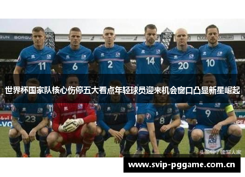 世界杯国家队核心伤停五大看点年轻球员迎来机会窗口凸显新星崛起 世界杯国家队核心伤停五大看点年轻球员迎来机会窗口凸显新星崛起